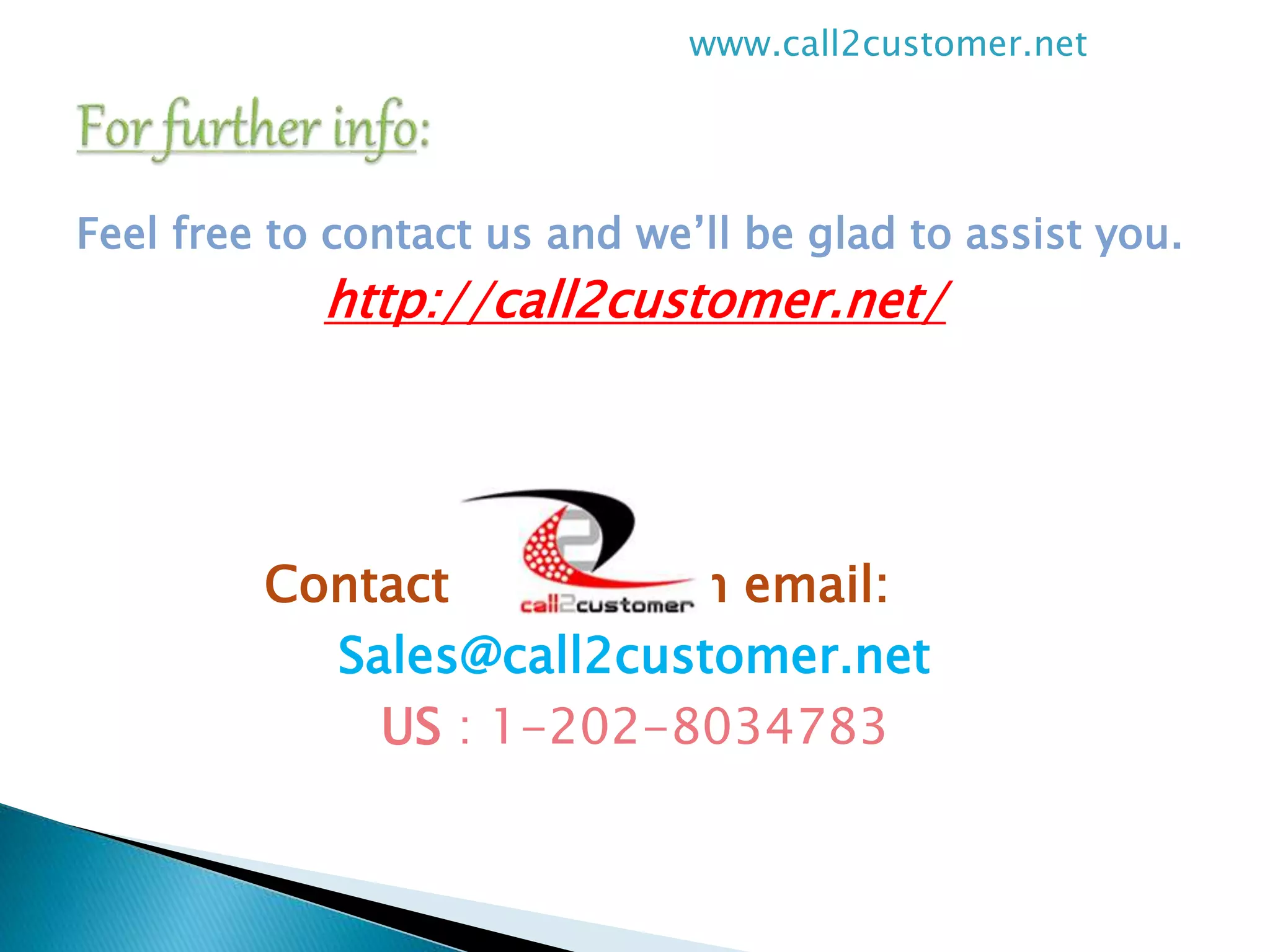 Feel free to contact us and we’ll be glad to assist you.
http://call2customer.net/
Contact us through email:
Sales@call2customer.net
US : 1-202-8034783
www.call2customer.net
 