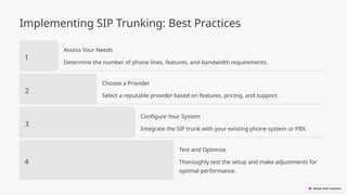 Implementing SIP Trunking: Best Practices
1
Assess Your Needs
Determine the number of phone lines, features, and bandwidth requirements.
2
Choose a Provider
Select a reputable provider based on features, pricing, and support.
3
Configure Your System
Integrate the SIP trunk with your existing phone system or PBX.
4
Test and Optimize
Thoroughly test the setup and make adjustments for
optimal performance.
 