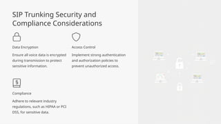 SIP Trunking Security and
Compliance Considerations
Data Encryption
Ensure all voice data is encrypted
during transmission to protect
sensitive information.
Access Control
Implement strong authentication
and authorization policies to
prevent unauthorized access.
Compliance
Adhere to relevant industry
regulations, such as HIPAA or PCI
DSS, for sensitive data.
 