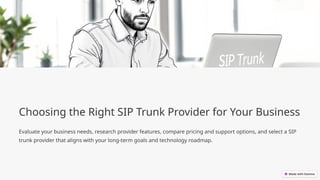 Choosing the Right SIP Trunk Provider for Your Business
Evaluate your business needs, research provider features, compare pricing and support options, and select a SIP
trunk provider that aligns with your long-term goals and technology roadmap.
 