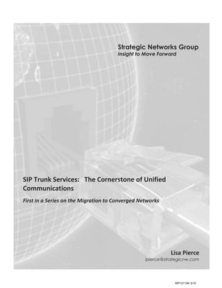 Strategic Networks Group
                                       Insight to Move Forward




SIP Trunk Services: The Cornerstone of Unified
Communications
First in a Series on the Migration to Converged Networks




December 16, 2009


                                                            Lisa Pierce
                                                  lpierce@strategicnw.com




                                                              WP101194 3/10
 