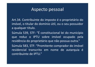 Aspecto pessoal
Art.34. Contribuinte do imposto é o proprietário do
imóvel, o titular do domínio útil, ou o seu possuidor
a qualquer título.
Súmula 539, STF: “É constitucional lei do município
que reduz o IPTU sobre imóvel ocupado pela
residência do proprietário que não possua outra.”
Súmula 583, STF: “Promitente comprador do imóvel
residencial transcrito em nome de autarquia é
contribuinte de IPTU.”
 