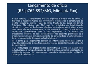 Lançamento de ofício
(REsp762.892/MG, Min.Luiz Fux)
3. Isto porque, "O lançamento de tais impostos é direto, ou de ofício, já
dispondo a Fazenda Pública das informações necessárias à constituição do
crédito tributário. Afirma Hugo de Brito Machado (in Curso de Direito
Tributário, 24a edição, pág. 374) que “as entidades da Administração
tributária, no caso as Prefeituras, dispõem de cadastro dos imóveis e com
base neste efetuam, anualmente, o lançamento do tributo, notificando os
respectivos contribuintes para o seu pagamento." 4. A justeza dos
precedentes decorre de seu assentamento nas seguinte premissas: a) o
proprietário do imóvel tem conhecimento da periodicidade anual do imposto,
de res o amplamente divulgada pelas Prefeituras;
(b) o carnê para pagamento contém as informações relevantes sobre o
imposto, viabilizando a manifestação de eventual desconformidade por parte
do contribuinte;
(c) a instauração de procedimento administrativo prévio ao lançamento,
individualizado e com participação do contribuinte, ou mesmo a realização de
notificação pessoal do lançamento, tomariam simplesmente inviável a
cobrança do tributo.(...)
 