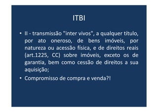ITBI
• II - transmissão "inter vivos", a qualquer título,
por ato oneroso, de bens imóveis, por
natureza ou acessão física, e de direitos reais
(art.1225, CC) sobre imóveis, exceto os de
garantia, bem como cessão de direitos a sua
aquisição;
• Compromisso de compra e venda?!
 