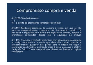 Compromisso compra e venda
Art.1225. São direitos reais:
(...)
VII - o direito do promitente comprador do imóvel;
Art1447. Mediante promessa de compra e venda, em que se não
pactuou arrependimento, celebrada por instrumento público ou
particular, e registrada no Cartório de Registro de Imóveis, adquire o
promitente comprador direito real à aquisição do imóvel.
Art. 463. Concluído o contrato preliminar, com observância do disposto
no artigo antecedente, e desde que dele não conste cláusula de
arrependimento, qualquer das partes terá o direito de exigir a
celebração do definitivo, assinando prazo à outra para que o efetive.
Parágrafo único. O contrato preliminar deverá ser levado ao registro
competente.
 