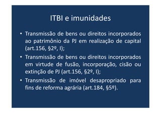 ITBI e imunidades
• Transmissão de bens ou direitos incorporados
ao patrimônio da PJ em realização de capital
(art.156, §2º, I);
• Transmissão de bens ou direitos incorporados
em virtude de fusão, incorporação, cisão ou
extinção de PJ (art.156, §2º, I);
• Transmissão de imóvel desapropriado para
fins de reforma agrária (art.184, §5º).
 