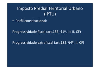 Imposto Predial Territorial Urbano
(IPTU)
• Perfil constitucional:
Progressividade fiscal (art.156, §1º, I e II, CF)
Progressividade extrafiscal (art.182, §4º, II, CF)
 