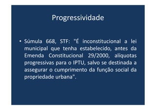 Progressividade
• Súmula 668, STF: "É inconstitucional a lei
municipal que tenha estabelecido, antes da
Emenda Constitucional 29/2000, alíquotas
progressivas para o IPTU, salvo se destinada a
assegurar o cumprimento da função social da
propriedade urbana".
 