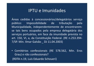 IPTU e Imunidades
Áreas cedidas à concessionários/delegatários serviço
público: Impossibilidade de tributação pela
Municipalidade, independentemente de encontrarem-
se tais bens ocupados pela empresa delegatária dos
serviços portuários, em face da imunidade prevista no
art. 150, VI, a, da Constituição Federal. (RE n.253.394-
7/SP. Min. Ilmar Galvão _ DJ 11.04.2003)
• Cemitérios confessionais (RE 578.562, Min. Eros
Grau) e não confessionais?
(RDTA n.19, Luís Eduardo Schoueri)
 