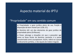 Aspecto material do IPTU
“Propriedade” em seu sentido comum
a) Propriedade: o gozo jurídico pleno de uso, fruição e
disposição do bem imóvel (art.1228, CC);
b) Domínio útil: um dos elementos de gozo jurídico da
propriedade plena (Enfiteuse);
c) Posse: abrange a situações em que o possuidor age
como se fosse titular do domínio, portanto, é a posse
caracterizada como usucapionem. Assim, refere-se à posse
juridicamente perfeita, e não àquela de índole irregular.
 