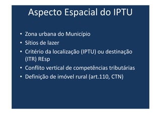 Aspecto Espacial do IPTU
• Zona urbana do Município
• Sítios de lazer
• Critério da localização (IPTU) ou destinação
(ITR) REsp
• Conflito vertical de competências tributárias
• Definição de imóvel rural (art.110, CTN)
 