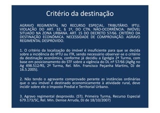 Critério da destinação
AGRAVO REGIMENTAL NO RECURSO ESPECIAL. TRIBUTÁRIO. IPTU.
VIOLAÇÃO DO ART. 32, § 1º, DO CTN. NÃO-OCORRÊNCIA. IMÓVEL
SITUADO NA ZONA URBANA. ART. 15 DO DECRETO 57⁄66. CRITÉRIO DA
DESTINAÇÃO ECONÔMICA. NECESSIDADE DE COMPROVAÇÃO. AGRAVO
REGIMENTAL DESPROVIDO.
1. O critério da localização do imóvel é insuficiente para que se decida
sobre a incidência do IPTU ou ITR, sendo necessário observar-se o critério
da destinação econômica, conforme já decidiu a Egrégia 2ª Turma, com
base em posicionamento do STF sobre a vigência do DL nº 57⁄66 (AgRg no
Ag 498.512⁄RS, 2ª Turma, Rel. Min. Francisco Peçanha Martins, DJ de
16.5.2005).
2. Não tendo o agravante comprovado perante as instâncias ordinárias
que o seu imóvel é destinado economicamente à atividade rural, deve
incidir sobre ele o Imposto Predial e Territorial Urbano.
3. Agravo regimental desprovido. (STJ, Primeira Turma, Recurso Especial
679.173/SC, Rel. Min. Denise Arruda, DJ de 18/10/2007)
 