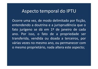 Aspecto temporal do IPTU
Ocorre uma vez, de modo delimitado por ficção,
entendendo a doutrina e a jurisprudência que o
fato jurígeno se dá em 1º de janeiro de cada
ano. Por isso, o fato de a propriedade ser
transferida, vendida ou doada a terceiros, por
várias vezes no mesmo ano, ou permanecer com
o mesmo proprietário, nada altera este aspecto;
 