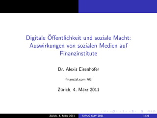 ¨
Digitale Oﬀentlichkeit und soziale Macht:
 Auswirkungen von sozialen Medien auf
             Finanzinstitute

               Dr. Alexis Eisenhofer

                     ﬁnancial.com AG


               Z¨rich, 4. M¨rz 2011
                u          a




         Z¨rich, 4. M¨rz 2011
          u          a          SIPUG DAY 2011   1/39
 