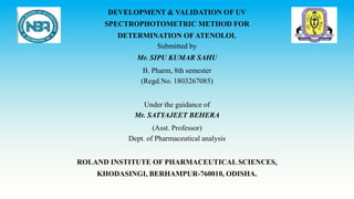 DEVELOPMENT & VALIDATION OF UV
SPECTROPHOTOMETRIC METHOD FOR
DETERMINATION OFATENOLOL
Submitted by
Mr. SIPU KUMAR SAHU
B. Pharm, 8th semester
(Regd.No. 1803267085)
Under the guidance of
Mr. SATYAJEET BEHERA
(Asst. Professor)
Dept. of Pharmaceutical analysis
ROLAND INSTITUTE OF PHARMACEUTICAL SCIENCES,
KHODASINGI, BERHAMPUR-760010, ODISHA.
 