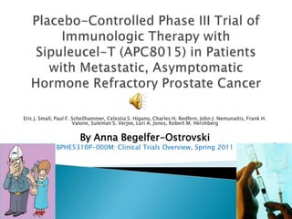 Placebo-Controlled Phase III Trial of Immunologic Therapy with Sipuleucel-T (APC8015) in Patients with Metastatic, Asymptomatic Hormone Refractory Prostate Cancer Eric J. Small, Paul F. Schellhammer, Celestia S. Higano, Charles H. Redfern, John J. Nemunaitis, Frank H. Valone, Suleman S. Verjee, Lori A. Jones, Robert M. Hershberg By Anna Begelfer-Ostrovski BPHE5310P-000M: Clinical Trials Overview, Spring 2011 