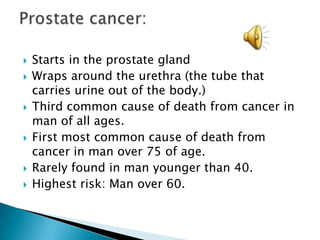 Starts in the prostate glandWraps around the urethra (the tube that carries urine out of the body.) Third common cause of death from cancer in man of all ages.First most common cause of death from cancer in man over 75 of age. Rarely found in man younger than 40. Highest risk: Man over 60. Prostate cancer: