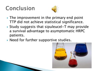 Of the 127 patients, 115 patients had progressive disease at the time of data analysis.The median for time to disease progression (TTP) for sipuleucel-T was 11.7 weeks vs 10.0 weeks for placebo.Median survival was 25.9 months for sipuleucel-T and 21.4 months for placebo.Final results: