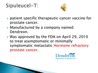 patient specific therapeutic cancer vaccine for prostate cancer.Manufactured by a company named Dendreon. Was approved by the FDA on April 29, 2010 to treat asymptomatic or minimally symptomatic metastatic Hormone refractory prostate cancer.  Sipuleucel-T: