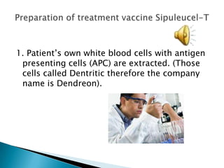  1. Patient’s own white blood cells with antigen presenting cells (APC) are extracted. (Those cells called Dentritic therefore the company name is Dendreon). Preparation of treatment vaccine Sipuleucel-T