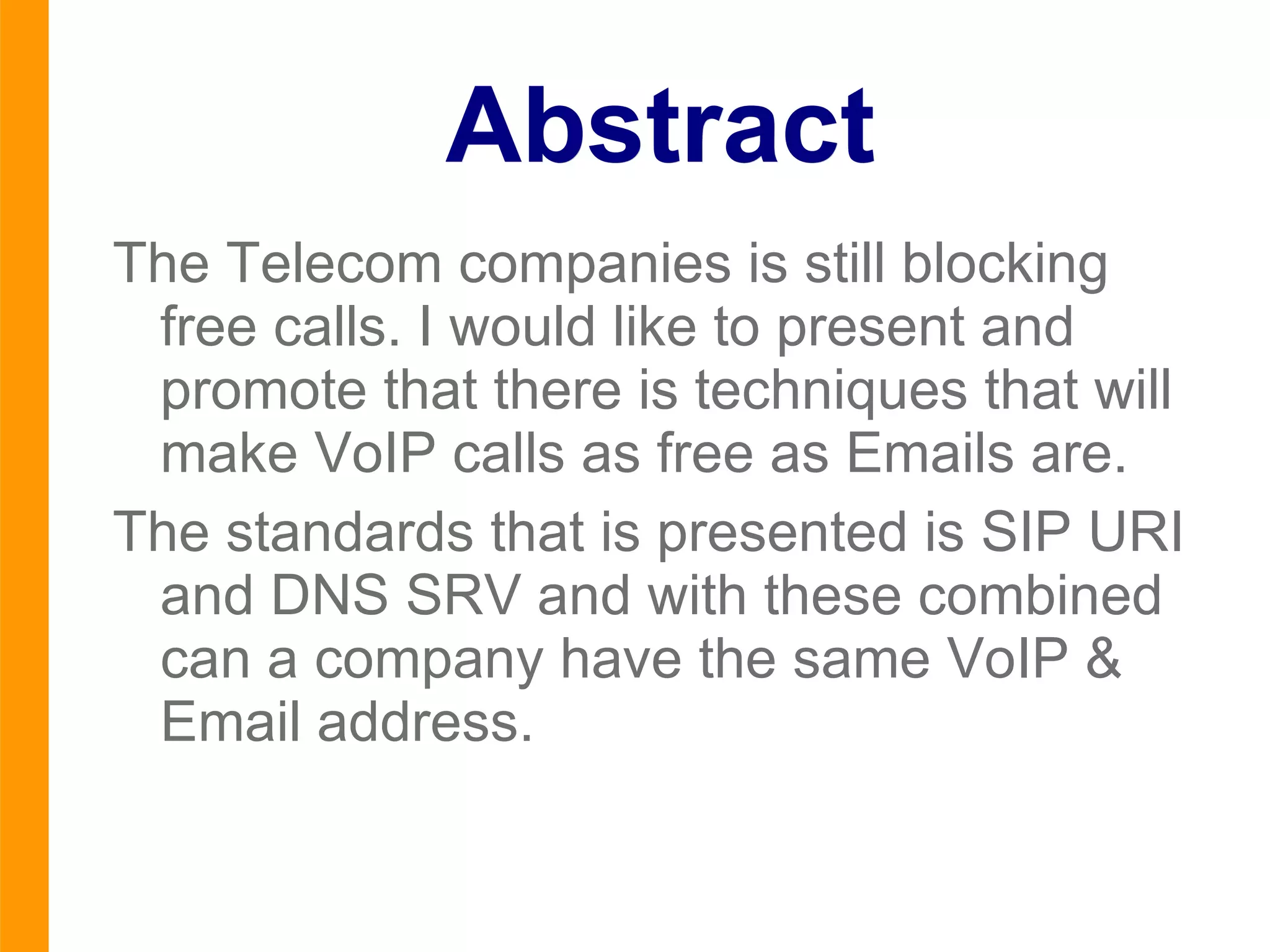 Abstract The  Telecom  companies is still blocking free calls. I would like to present and promote that there is techniques that will make VoIP calls as free as Emails are. The standards that is presented is SIP URI and DNS SRV and with these combined can a company have the same VoIP & Email address. 
