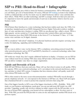 SIP vs PRI: Head-to-Head + Infographic
Ask IT and telephony pros which is better for business communications: SIP or PRI trunks, and
you will likely get a lot of heated debate. Of course, PRI and SIP trunking (a trunk in the telephony
world is a dedicated line) are the two main ways in which businesses deliver voice and data into
their offices. While PRI is an older technology and SIP is younger, both have their pros and cons.
It’s important to know the upside and downside of each one to determine which is best for your
business needs.
PRI
PRI (Primary Rate Interface) is a voice technology that has been widely-used since the 1980s. It is
an interface standard used on an ISDN (Integrated Services Digital Network) to deliver multiple
lines of voice and data into a business’s exiting PBX via one physical line, called a circuit. PRI is a
high-capacity service carried on T1 trunk lines between telco central offices and your location.
Most businesses have their ISDN PRI circuits in the form of T1 or fractional T1 lines. A T1 line
carries voice and data via 24 digital channels.
PRI is considered “old-school” telephony. It is physical hardware and also requires servicing from
a telco for deploying, upgrading and troubleshooting.
SIP
SIP is a way to deliver voice via the Internet. SIP is a telephony networking protocol (much like
other network protocols such as HTTP and SMTP), therefore it’s a network technology rather than
a telephone technology like PRI.
SIP trunks are virtual; they don’t require additional hardware to deploy. A business can use SIP for
voice without need for an existing PBX since many SIP providers offer hosted PBX. As with PRI,
SIP can deliver multiple voice lines to a single organization.
Upside and Downside of Each
Both SIP and PRI have their pros and cons. Many will say that when it comes to call quality, PRI is
the superior. PRI is not a network technology so it’s not subject to the network interference, packet
loss and jitter to which SIP is prone. Companies that have mission-critical call quality needs will
often choose PRI trunks over SIP.
PRI is often touted as the more secure telecommunications method. PRI traffic travels through a
private telephone network—it’s not exposed to the Internet as SIP lines are. Most VoIP pros agree
that a hardened firewall is a must to protect the corporate network when using SIP.
One of the biggest benefits to SIP is one of the biggest drawbacks to PRI—flexibility. With a SIP
trunk, as your business and telephony needs grow you can just add more SIP trunks via a SIP
provider. Upgrading usually only involves making an online request with the SIP provider, or, in
the case of hosted PBX, upgrading your hosted service subscription to allow for more users or
lines. With PRI, you need the PRI provider to come on-site and implement another PRI circuit or to
perform repairs.
 