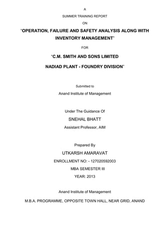 A
SUMMER TRAINING REPORT
ON
“OPERATION, FAILURE AND SAFETY ANALYSIS ALONG WITH
INVENTORY MANAGEMENT”
FOR
“C.M. SMITH AND SONS LIMITED
NADIAD PLANT - FOUNDRY DIVISION”
Submitted to
Anand Institute of Management
Under The Guidance Of
SNEHAL BHATT
Assistant Professor, AIM
Prepared By
UTKARSH AMARAVAT
ENROLLMENT NO: - 127020592003
MBA SEMESTER III
YEAR: 2013
Anand Institute of Management
M.B.A. PROGRAMME, OPPOSITE TOWN HALL, NEAR GRID, ANAND
 