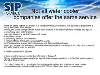 Not all water cooler companies offer the same service Whilst -on paper, website or verbally - it is easy to claim certain similarities with Sip-Well, in practice this is very questionable, since it takes: -own Quality Water Springs with the purest water available in the industry (mineral contents: 160 mg/L!!!) -a proprietary water bottling factory -you need a fleet of at least 50 custom-built trucks -Internal laboratories,  -a proprietary technical service centre -a network of local distribution hubs across the country -an IT infrastructure to store each maintenance and delivered batch of water -safety and hygiene processes such as hand washed and inspected exchange of all cooler parts in contact with water several times per year etc to just be  comparable  to Sip-Well.  Is there any other service provider that offers this in Belgium? With an installed water cooler park larger then all other suppliers combined, only Sip-Well has the scale to offer all of this and more. Don’t take our word for it… should you find an alternative supplier who provides the same or even comparable services, we will supply you with 100.000 liter of our finest water – free of charge. 
