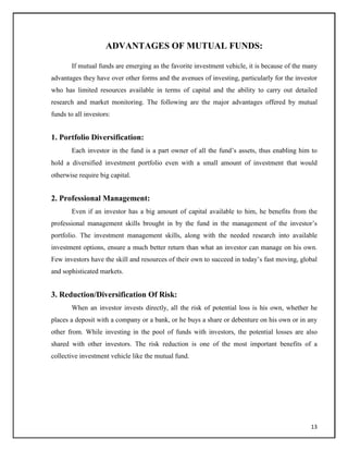 ADVANTAGES OF MUTUAL FUNDS:
If mutual funds are emerging as the favorite investment vehicle, it is because of the many
advantages they have over other forms and the avenues of investing, particularly for the investor
who has limited resources available in terms of capital and the ability to carry out detailed
research and market monitoring. The following are the major advantages offered by mutual
funds to all investors:
1. Portfolio Diversification:
Each investor in the fund is a part owner of all the fund‘s assets, thus enabling him to
hold a diversified investment portfolio even with a small amount of investment that would
otherwise require big capital.
2. Professional Management:
Even if an investor has a big amount of capital available to him, he benefits from the
professional management skills brought in by the fund in the management of the investor‘s
portfolio. The investment management skills, along with the needed research into available
investment options, ensure a much better return than what an investor can manage on his own.
Few investors have the skill and resources of their own to succeed in today‘s fast moving, global
and sophisticated markets.
3. Reduction/Diversification Of Risk:
When an investor invests directly, all the risk of potential loss is his own, whether he
places a deposit with a company or a bank, or he buys a share or debenture on his own or in any
other from. While investing in the pool of funds with investors, the potential losses are also
shared with other investors. The risk reduction is one of the most important benefits of a
collective investment vehicle like the mutual fund.
13
 