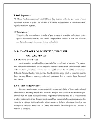 9. Well Regulated:
All Mutual Funds are registered with SEBI and they function within the provisions of strict
regulations designed to protect the interests of investors. The operations of Mutual Funds are
regularly monitored by SEBI.
10. Transparency:
You get regular information on the value of your investment in addition to disclosure on the
specific investments made by your scheme, the proportion invested in each class of assets
and the fund manager's investment strategy and outlook.
DISADVANTAGES OF INVESTING THROUGH
MUTUAL FUNDS:
1. No Control Over Costs:
An investor in a mutual fund has no control of the overall costs of investing. The investor
pays investment management fees as long as he remains with the fund, albeit in return for the
professional management and research. Fees are payable even if the value of his investments is
declining. A mutual fund investor also pays fund distribution costs, which he would not incur in
direct investing. However, this shortcoming only means that there is a cost to obtain the mutual
fund services.
2. No Tailor-Made Portfolio:
Investors who invest on their own can build their own portfolios of shares and bonds and
other securities. Investing through fund means he delegates this decision to the fund managers.
The very-high-net-worth individuals or large corporate investors may find this to be a constraint
in achieving their objectives. However, most mutual fund managers help investors overcome this
constraint by offering families of funds- a large number of different schemes- within their own
management company. An investor can choose from different investment plans and constructs a
portfolio to his choice.
15
 