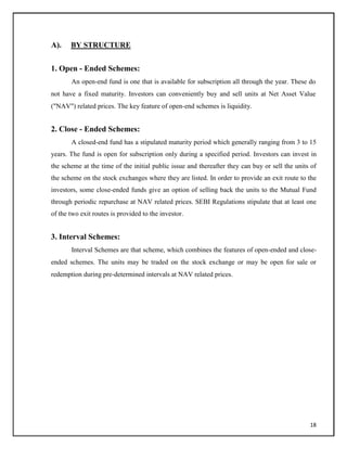 A). BY STRUCTURE
1. Open - Ended Schemes:
An open-end fund is one that is available for subscription all through the year. These do
not have a fixed maturity. Investors can conveniently buy and sell units at Net Asset Value
("NAV") related prices. The key feature of open-end schemes is liquidity.
2. Close - Ended Schemes:
A closed-end fund has a stipulated maturity period which generally ranging from 3 to 15
years. The fund is open for subscription only during a specified period. Investors can invest in
the scheme at the time of the initial public issue and thereafter they can buy or sell the units of
the scheme on the stock exchanges where they are listed. In order to provide an exit route to the
investors, some close-ended funds give an option of selling back the units to the Mutual Fund
through periodic repurchase at NAV related prices. SEBI Regulations stipulate that at least one
of the two exit routes is provided to the investor.
3. Interval Schemes:
Interval Schemes are that scheme, which combines the features of open-ended and close-
ended schemes. The units may be traded on the stock exchange or may be open for sale or
redemption during pre-determined intervals at NAV related prices.
18
 