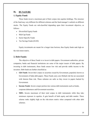 B). BY NATURE
1. Equity Fund:
These funds invest a maximum part of their corpus into equities holdings. The structure
of the fund may vary different for different schemes and the fund manager‘s outlook on different
stocks. The Equity Funds are sub-classified depending upon their investment objective, as
follows:
 Diversified Equity Funds

 Mid-Cap Funds

 Sector Specific Funds

 Tax Savings Funds (ELSS)
Equity investments are meant for a longer time horizon, thus Equity funds rank high on
the risk-return matrix.
2. Debt Funds:
The objective of these Funds is to invest in debt papers. Government authorities, private
companies, banks and financial institutions are some of the major issuers of debt papers. By
investing in debt instruments, these funds ensure low risk and provide stable income to the
investors. Debt funds are further classified as:
 Gilt Funds: Invest their corpus in securities issued by Government, popularly known as
Government of India debt papers. These Funds carry zero Default risk but are associated
with Interest Rate risk. These schemes are safer as they invest in papers backed by
Government.

 Income Funds: Invest a major portion into various debt instruments such as bonds,
corporate debentures and Government securities.

 MIPs: Invests maximum of their total corpus in debt instruments while they take
minimum exposure in equities. It gets benefit of both equity and debt market. These
scheme ranks slightly high on the risk-return matrix when compared with other debt
schemes.
19
 