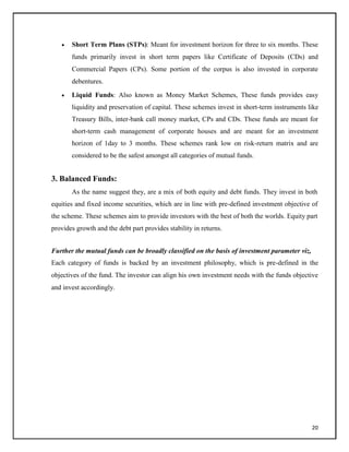  Short Term Plans (STPs): Meant for investment horizon for three to six months. These
funds primarily invest in short term papers like Certificate of Deposits (CDs) and
Commercial Papers (CPs). Some portion of the corpus is also invested in corporate
debentures.

 Liquid Funds: Also known as Money Market Schemes, These funds provides easy
liquidity and preservation of capital. These schemes invest in short-term instruments like
Treasury Bills, inter-bank call money market, CPs and CDs. These funds are meant for
short-term cash management of corporate houses and are meant for an investment
horizon of 1day to 3 months. These schemes rank low on risk-return matrix and are
considered to be the safest amongst all categories of mutual funds.

3. Balanced Funds:
As the name suggest they, are a mix of both equity and debt funds. They invest in both
equities and fixed income securities, which are in line with pre-defined investment objective of
the scheme. These schemes aim to provide investors with the best of both the worlds. Equity part
provides growth and the debt part provides stability in returns.
Further the mutual funds can be broadly classified on the basis of investment parameter viz,
Each category of funds is backed by an investment philosophy, which is pre-defined in the
objectives of the fund. The investor can align his own investment needs with the funds objective
and invest accordingly.
20
 