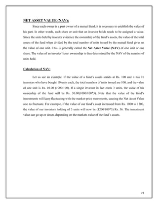 NET ASSET VALUE (NAV):
Since each owner is a part owner of a mutual fund, it is necessary to establish the value of
his part. In other words, each share or unit that an investor holds needs to be assigned a value.
Since the units held by investor evidence the ownership of the fund‘s assets, the value of the total
assets of the fund when divided by the total number of units issued by the mutual fund gives us
the value of one unit. This is generally called the Net Asset Value (NAV) of one unit or one
share. The value of an investor‘s part ownership is thus determined by the NAV of the number of
units held.
Calculation of NAV:
Let us see an example. If the value of a fund‘s assets stands at Rs. 100 and it has 10
investors who have bought 10 units each, the total numbers of units issued are 100, and the value
of one unit is Rs. 10.00 (1000/100). If a single investor in fact owns 3 units, the value of his
ownership of the fund will be Rs. 30.00(1000/100*3). Note that the value of the fund‘s
investments will keep fluctuating with the market-price movements, causing the Net Asset Value
also to fluctuate. For example, if the value of our fund‘s asset increased from Rs. 1000 to 1200,
the value of our investors holding of 3 units will now be (1200/100*3) Rs. 36. The investment
value can go up or down, depending on the markets value of the fund‘s assets.
23
 