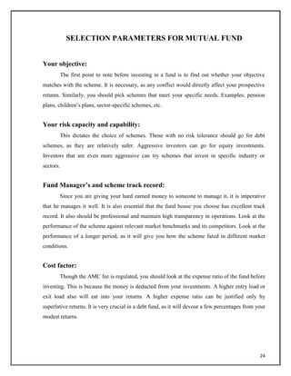 SELECTION PARAMETERS FOR MUTUAL FUND
Your objective:
The first point to note before investing in a fund is to find out whether your objective
matches with the scheme. It is necessary, as any conflict would directly affect your prospective
returns. Similarly, you should pick schemes that meet your specific needs. Examples: pension
plans, children‘s plans, sector-specific schemes, etc.
Your risk capacity and capability:
This dictates the choice of schemes. Those with no risk tolerance should go for debt
schemes, as they are relatively safer. Aggressive investors can go for equity investments.
Investors that are even more aggressive can try schemes that invest in specific industry or
sectors.
Fund Manager’s and scheme track record:
Since you are giving your hard earned money to someone to manage it, it is imperative
that he manages it well. It is also essential that the fund house you choose has excellent track
record. It also should be professional and maintain high transparency in operations. Look at the
performance of the scheme against relevant market benchmarks and its competitors. Look at the
performance of a longer period, as it will give you how the scheme fared in different market
conditions.
Cost factor:
Though the AMC fee is regulated, you should look at the expense ratio of the fund before
investing. This is because the money is deducted from your investments. A higher entry load or
exit load also will eat into your returns. A higher expense ratio can be justified only by
superlative returns. It is very crucial in a debt fund, as it will devour a few percentages from your
modest returns.
24
 