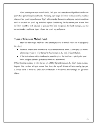 Also, Morningstar rates mutual funds. Each year end, many financial publications list the
year's best performing mutual funds. Naturally, very eager investors will rush out to purchase
shares of last year's top performers. That's a big mistake. Remember, changing market conditions
make it rare that last year's top performer repeats that ranking for the current year. Mutual fund
investors would be well advised to consider the fund prospectus, the fund manager, and the
current market conditions. Never rely on last year's top performers.
Types of Returns on Mutual Fund:
There are three ways, where the total returns provided by mutual funds can be enjoyed by
investors:
 Income is earned from dividends on stocks and interest on bonds. A fund pays out nearly
all income it receives over the year to fund owners in the form of a distribution.

 If the fund sells securities that have increased in price, the fund has a capital gain. Most
funds also pass on these gains to investors in a distribution.
If fund holdings increase in price but are not sold by the fund manager, the fund's shares increase
in price. You can then sell your mutual fund shares for a profit. Funds will also usually give you
a choice either to receive a check for distributions or to reinvest the earnings and get more
shares.
25
 