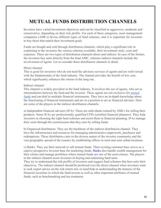 MUTUAL FUNDS DISTRIBUTION CHANNELS
Investors have varied investment objectives and can be classified as aggressive, moderate and
conservative, depending on their risk profile. For each of these categories, asset management
companies (AMCs) devise different types of fund schemes, and it is important for investors
to buy those that match their investment goals.
Funds are bought and sold through distribution channels, which play a significant role in
explaining to the investors the various schemes available, their investment style, costs and
expenses. There are two types of distribution channels-direct and indirect. In case of the former,
the investors buy units directly from the fund AMC, whereas indirect channels include the
involvement of agents. Let us consider these distribution channels in detail.
Direct channel
This is good for investors who do not need the advisory services of agents and are well-versed
with the fundamentals of the fund industry. The channel provides the benefit of low cost,
which significantly enhances the returns in the long run.
Indirect channel
This channel is widely prevalent in the fund industry. It involves the use of agents, who act as
intermediaries between the fund and the investor. These agents are not exclusive for mutual
funds and can deal in multiple financial instruments. They have an in-depth knowledge about
the functioning of financial instruments and are in a position to act as financial advisers. Here
are some of the players in the indirect distribution channels.
a) Independent financial advisers (IFA): These are individuals trained by AMCs for selling their
products. Some IFAs are professionally qualified CFPs (certified financial planners). They help
investors in choosing the right fund schemes and assist them in financial planning. IFAs manage
their costs through the commissions that they earn by selling funds.
b) Organized distributors: They are the backbone of the indirect distribution channel. They
have the infrastructure and resources for managing administrative paperwork, purchases and
redemptions. These distributors cater to the diverse nature of the investor community and the
vast geographic spread of the country by establishing offices in rural and semi urban locations.
c) Banks: They use their network to sell mutual funds. Their existing customer base serves as a
captive prospective investor base for marketing funds. Banks also handle wealth management for
their clients and manage portfolios where mutual funds are one of the asset classes. The players
in the indirect channel assist investors in buying and redeeming fund units.
They try to understand the risk profile of investors and suggest fund schemes that best suits their
objectives. The indirect channel should be preferred over the direct channel when investors want
to seek expert advice on the risk-return mix or need help in understanding the features of the
financial securities in which the fund invests as well as other important attributes of mutual
funds, such as benchmarking and tax treatment.
26
 