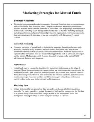 Marketing Strategies for Mutual Funds
Business Accounts
 The most common sales and marketing strategies for mutual funds is to sign-up companies as a
preferred option for their retirement plans. This provides a simple way to sign-up numerous
accounts with one master contract. To market to these firms, sales people target human resource
professionals. Marketing occurs through traditional business-to-business marketing techniques
including conferences, niche advertising and professional organizations. For business accounts,
fund representatives will stress ease of use and compatibility with the company's present
systems.
Consumer Marketing
 Consumer marketing of mutual funds is similar to the way other financial products are sold.
Marketers emphasize safety, reliability and performance. In addition, they may provide
information on their diversity of choices, ease of use and low costs. Marketers try to access all
segments of the population. They use broad marketing platforms such as television, newspapers
and the internet. Marketers especially focus on financially oriented media such as CNBC
television and Business week magazine.
Performance
 Mutual funds must be very careful about how they market their performance, as this is heavily
regulated. Mutual funds must market their short, medium and long-term average returns to give the
prospective investor a good idea of the actual performance. For example, most funds did very well
during the housing boom. However, if the bear market that followed is included, performance looks
much more average. Funds may also have had different managers with different performance
records working on the same funds, making it hard to judge them.
Marketing Fees
 Mutual funds must be very clear about their fees and report them in all of their marketing
materials. The main types of fees include the sales fee (load) and the management fee. The load
is an upfront charge that a mutual fund charges as soon as the investment is made. The
management fee is a percentage of assets each year, usually 1 to 2 percent.
27
 