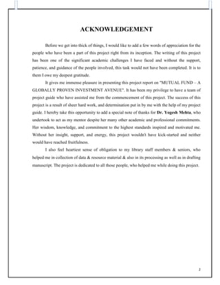 ACKNOWLEDGEMENT
Before we get into thick of things, I would like to add a few words of appreciation for the
people who have been a part of this project right from its inception. The writing of this project
has been one of the significant academic challenges I have faced and without the support,
patience, and guidance of the people involved, this task would not have been completed. It is to
them I owe my deepest gratitude.
It gives me immense pleasure in presenting this project report on "MUTUAL FUND – A
GLOBALLY PROVEN INVESTMENT AVENUE". It has been my privilege to have a team of
project guide who have assisted me from the commencement of this project. The success of this
project is a result of sheer hard work, and determination put in by me with the help of my project
guide. I hereby take this opportunity to add a special note of thanks for Dr. Yogesh Mehta, who
undertook to act as my mentor despite her many other academic and professional commitments.
Her wisdom, knowledge, and commitment to the highest standards inspired and motivated me.
Without her insight, support, and energy, this project wouldn't have kick-started and neither
would have reached fruitfulness.
I also feel heartiest sense of obligation to my library staff members & seniors, who
helped me in collection of data & resource material & also in its processing as well as in drafting
manuscript. The project is dedicated to all those people, who helped me while doing this project.
2
 