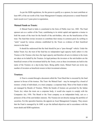 As per the SEBI regulations, for the person to qualify as a sponsor, he must contribute at
least 40% of the net worth of the Asset Management Company and possesses a sound financial
track record over 5 years prior to registration.
Mutual Funds as Trusts:
A Mutual Fund in India is constituted in the form of Public trust Act, 1882. The Fund
sponsor acts as a settlor of the Trust, contributing to its initial capital and appoints a trustee to
hold the assets of the trust for the benefit of the unit-holders, who are the beneficiaries of the
trust. The fund then invites investors to contribute their money in common pool, by scribing to
―units‖ issued by various schemes established by the Trusts as evidence of their beneficial
interest in the fund.
It should be understood that the fund should be just a ―pass through‖ vehicle. Under the
Indian Trusts Act, the trust of the fund has no independent legal capacity itself, rather it is the
Trustee or the Trustees who have the legal capacity and therefore all acts in relation to the trusts
are taken on its behalf by the Trustees. In legal parlance the investors or the unit-holders are the
beneficial owners of the investment held by the Trusts, even as these investments are held in the
name of the Trustees on a day-to-day basis. Being public trusts, Mutual Fund can invite any
number of investors as beneficial owners in their investment schemes.
Trustees:
A Trust is created through a document called the Trust Deed that is executed by the fund
sponsor in favour of the trustees. The Trust- the Mutual Fund – may be managed by a board of
trustees- a body of individuals, or a trust company- a corporate body. Most of the funds in India
are managed by Boards of Trustees. While the boards of trustees are governed by the Indian
Trusts Act, where the trusts are a corporate body, it would also require to comply with the
Companies Act, 1956. The Board or the Trust company as an independent body, acts as a
protector of the of the unit-holders interests. The Trustees do not directly manage the portfolio of
securities. For this specialist function, the appoint an Asset Management Company. They ensure
that the Fund is managed by ht AMC as per the defined objectives and in accordance with the
trusts deeds and SEBI regulations.
30
 