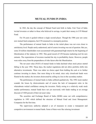MUTUAL FUNDS IN INDIA
In 1963, the day the concept of Mutual Fund took birth in India. Unit Trust of India
invited investors or rather to those who believed in savings, to park their money in UTI Mutual
Fund.
For 30 years it goaled without a single second player. Though the 1988 year saw some
new mutual fund companies, but UTI remained in a monopoly position.
The performance of mutual funds in India in the initial phase was not even closer to
satisfactory level. People rarely understood, and of course investing was out of question. But yes,
some 24 million shareholders were accustomed with guaranteed high returns by the beginning of
liberalization of the industry in 1992. This good record of UTI became marketing tool for new
entrants. The expectations of investors touched the sky in profitability factor. However, people
were miles away from the preparedness of risks factor after the liberalization.
The net asset value (NAV) of mutual funds in India declined when stock prices started
falling in the year 1992. Those days, the market regulations did not allow portfolio shifts into
alternative investments. There was rather no choice apart from holding the cash or to further
continue investing in shares. One more thing to be noted, since only closed-end funds were
floated in the market, the investors disinvested by selling at a loss in the secondary market.
The performance of mutual funds in India suffered qualitatively. The 1992 stock market
scandal, the losses by disinvestments and of course the lack of transparent rules in the
whereabouts rocked confidence among the investors. Partly owing to a relatively weak stock
market performance, mutual funds have not yet recovered, with funds trading at an average
discount of 1020 percent of their net asset value.
The securities and Exchange Board of India (SEBI) came out with comprehensive
regulation in 1993 which defined the structure of Mutual Fund and Asset Management
Companies for the first time.
The supervisory authority adopted a set of measures to create a transparent and
competitive environment in mutual funds. Some of them were like relaxing investment
33
 