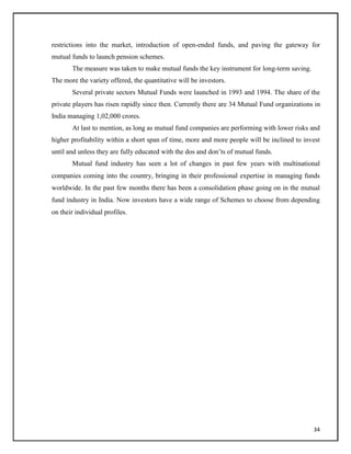 restrictions into the market, introduction of open-ended funds, and paving the gateway for
mutual funds to launch pension schemes.
The measure was taken to make mutual funds the key instrument for long-term saving.
The more the variety offered, the quantitative will be investors.
Several private sectors Mutual Funds were launched in 1993 and 1994. The share of the
private players has risen rapidly since then. Currently there are 34 Mutual Fund organizations in
India managing 1,02,000 crores.
At last to mention, as long as mutual fund companies are performing with lower risks and
higher profitability within a short span of time, more and more people will be inclined to invest
until and unless they are fully educated with the dos and don‘ts of mutual funds.
Mutual fund industry has seen a lot of changes in past few years with multinational
companies coming into the country, bringing in their professional expertise in managing funds
worldwide. In the past few months there has been a consolidation phase going on in the mutual
fund industry in India. Now investors have a wide range of Schemes to choose from depending
on their individual profiles.
34
 