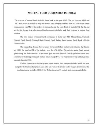 MUTUAL FUND COMPANIES IN INDIA:
The concept of mutual funds in India dates back to the year 1963. The era between 1963 and
1987 marked the existance of only one mutual fund company in India with Rs. 67bn assets under
management (AUM), by the end of its monopoly era, the Unit Trust of India (UTI). By the end
of the 80s decade, few other mutual fund companies in India took their position in mutual fund
market.
The new entries of mutual fund companies in India were SBI Mutual Fund, Canbank
Mutual Fund, Punjab National Bank Mutual Fund, Indian Bank Mutual Fund, Bank of India
Mutual Fund.
The succeeding decade showed a new horizon in Indian mutual fund industry. By the end
of 1993, the total AUM of the industry was Rs. 470.04 bn. The private sector funds started
penetrating the fund families. In the same year the first Mutual Fund Regulations came into
existance with re-registering all mutual funds except UTI. The regulations were further given a
revised shape in 1996.
Kothari Pioneer was the first private sector mutual fund company in India which has now
merged with Franklin Templeton. Just after ten years with private sector players penetration, the
total assets rose up to Rs. 1218.05 bn. Today there are 33 mutual fund companies in India.
35
 