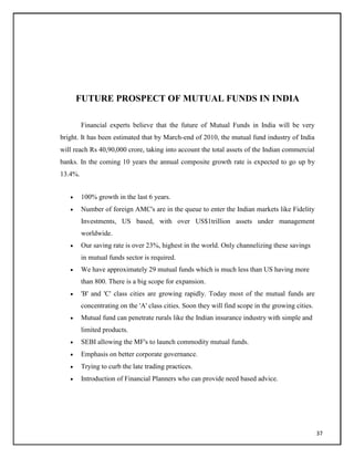 FUTURE PROSPECT OF MUTUAL FUNDS IN INDIA
Financial experts believe that the future of Mutual Funds in India will be very
bright. It has been estimated that by March-end of 2010, the mutual fund industry of India
will reach Rs 40,90,000 crore, taking into account the total assets of the Indian commercial
banks. In the coming 10 years the annual composite growth rate is expected to go up by
13.4%.
 100% growth in the last 6 years.

 Number of foreign AMC's are in the queue to enter the Indian markets like Fidelity
Investments, US based, with over US$1trillion assets under management
worldwide.

 Our saving rate is over 23%, highest in the world. Only channelizing these savings
in mutual funds sector is required.

 We have approximately 29 mutual funds which is much less than US having more
than 800. There is a big scope for expansion.

 'B' and 'C' class cities are growing rapidly. Today most of the mutual funds are
concentrating on the 'A' class cities. Soon they will find scope in the growing cities.

 Mutual fund can penetrate rurals like the Indian insurance industry with simple and
limited products.

 SEBI allowing the MF's to launch commodity mutual funds.

 Emphasis on better corporate governance.

 Trying to curb the late trading practices.

 Introduction of Financial Planners who can provide need based advice.
37
 