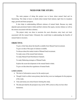 NEED FOR THE STUDY:
The main purpose of doing this project was to know about mutual fund and its
functioning. This helps to know in details about mutual fund industry right from its inception
stage, growth and future prospects.
It also helps in understanding different schemes of mutual funds. Because my study
depends upon prominent funds in India and their schemes like equity, income, balance as well as
the returns associated with those schemes.
The project study was done to ascertain the asset allocation, entry load, exit load,
associated with the mutual funds. Ultimately this would help in understanding the benefits of
mutual funds to investors.
OBJECTIVE:
To give a brief idea about the benefits available from Mutual Fund investment.
To give an idea of the types of schemes available.
To discuss about the market trends of Mutual Fund investment.
To study some of the mutual fund schemes.
To study Mutual Fund Distribution Channels.
To study Marketing strategies of Mutual Funds.
Explore the recent developments in the mutual funds in India.
To give an idea about the regulations of mutual funds.
LIMITATIONS
 The lack of information sources for the analysis part.

 Though I tried to collect some primary data but they were too inadequate for the purposes
of the study.

 Time and money are critical factors limiting this study.

 The data provided by the prospects may not be 100% correct as they too have their
limitations.
3
 