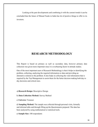 Looking at the past developments and combining it with the current trends it can be
concluded that the future of Mutual Funds in India has lot of positive things to offer to its
investors.
RESEARCH METHODOLOGY
This Report is based on primary as well as secondary data, however primary data
collection was given more important since it is overhearing factor in attitude studies.
One of the most important users of Research Methodology is that it helps in identifying the
problem, collecting, analyzing the required information or data and providing an
alternative solution to the problem. It also helps in collecting the vital information that is
required by the Top Management to assist them for the better decision making both day to
day decisions and critical ones.
a) Research Design: Descriptive Design
b) Data Collection Method: Survey Method
c) Universe: Varanasi
d) Sampling Method: The sample was collected through personal visits, formally
and informal talks and through filling up the Questionnaire prepared. The data has
been analyzed by using mathematical or statistical tools.
e) Sample Size: 100 respondents
38
 