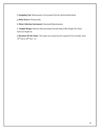 f) Sampling Unit: Businessmen, Government Servant, Retired Individuals
g) Data Source: Primary data
h) Data Collection Instrument: Structured Questionnaire
i) Sample Design: Data has been presented with the help of Bar Graph, Pie Chart,
and Line Graph etc.
j) Duration Of The Study: The study was carried out for a period of two months, from
18
th
Oct to 30
th
Nov ‗12.
39
 