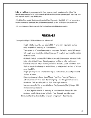 Interpretation - From this above Pie Chart it can be clearly stated that 45% , 17%of the
people like to invest in large cap companies where return is comparatively less but risk is low thus
they invest in Reliance, SBI respectively.
15%, 10% of the people like to invest in Mutual Fund Companies like HDFC, UTI, etc. where risk is
slightly higher than the above two mentioned companies as well as return is also slightly high
13% of the investors like to invest in the Small Cap’s and Mid Cap’s companies.
FINDINGS
Through this Project the results that was derived are-
People who lie under the age group of 36-40 have more experience and are
more interested in investing in Mutual Funds.
There was a lot of lack of awareness or ignorance, that‘s why out of 200 people,
120 people have invested in Mutual Fund and 80 people is unaware of investing
in Mutual Funds.
Generally, People employed in Private sectors and Businessman are more likely
to invest in Mutual Funds, than other people working in other professions.
Generally investors whose monthly income is above Rs. 20001-30000 are more
likely to invest their income in Mutual Fund, to preserve their savings of at least
more than 20%.
People generally like to save their savings in Mutual Fund, Fixed Deposits and
Savings Account.
Many people came to know about Mutual Fund from Financial Advisors,
Advertisement as well as from their Peer group , and they generally invest in
the Mutual Fund by taking advices from their Legal Advisors.
Investors generally like to invest in Large Cap Companies like Reliance, SBI,
etc. to minimize their risk.
The most popular medium of investing in Mutual Fund is through SIP and
moreover people like to invest in Equity Fund though it is a risky game.
The main Objective of most of the Investors is to preserve their Income.
47
 
