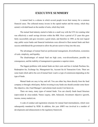 EXECUTIVE SUMMERY
A mutual fund is a scheme in which several people invest their money for a common
financial cause. The collected money invests in the capital market and the money, which they
earned, is divided based on the number of units, which they hold.
The mutual fund industry started in India in a small way with the UTI Act creating what
was effectively a small savings division within the RBI. Over a period of 25 years this grew
fairly successfully and gave investors a good return, and therefore in 1989, as the next logical
step, public sector banks and financial institutions were allowed to float mutual funds and their
success emboldened the government to allow the private sector to foray into this area.
The advantages of mutual fund are professional management, diversification, economies
of scale, simplicity, and liquidity.
The disadvantages of mutual fund are high costs, over-diversification, possible tax
consequences, and the inability of management to guarantee a superior return.
The biggest problems with mutual funds are their costs and fees it include Purchase fee,
Redemption fee, Exchange fee, Management fee, Account fee & Transaction Costs. There are
some loads which add to the cost of mutual fund. Load is a type of commission depending on the
type of funds.
Mutual funds are easy to buy and sell. You can either buy them directly from the fund
company or through a third party. Before investing in any funds one should consider some factor
like objective, risk, Fund Manager‘s and scheme track record, Cost factor etc.
There are many, many types of mutual funds. You can classify funds based Structure
(open-ended & close-ended), Nature (equity, debt, balanced), Investment objective (growth,
income, money market) etc.
A code of conduct and registration structure for mutual fund intermediaries, which were
subsequently mandated by SEBI. In addition, this year AMFI was involved in a number of
developments and enhancements to the regulatory framework.
4
 