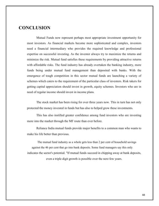 CONCLUSION
Mutual Funds now represent perhaps most appropriate investment opportunity for
most investors. As financial markets become more sophisticated and complex, investors
need a financial intermediary who provides the required knowledge and professional
expertise on successful investing. As the investor always try to maximize the returns and
minimize the risk. Mutual fund satisfies these requirements by providing attractive returns
with affordable risks. The fund industry has already overtaken the banking industry, more
funds being under mutual fund management than deposited with banks. With the
emergence of tough competition in this sector mutual funds are launching a variety of
schemes which caters to the requirement of the particular class of investors. Risk takers for
getting capital appreciation should invest in growth, equity schemes. Investors who are in
need of regular income should invest in income plans.
The stock market has been rising for over three years now. This in turn has not only
protected the money invested in funds but has also to helped grow these investments.
This has also instilled greater confidence among fund investors who are investing
more into the market through the MF route than ever before.
Reliance India mutual funds provide major benefits to a common man who wants to
make his life better than previous.
The mutual fund industry as a whole gets less than 2 per cent of household savings
against the 46 per cent that go into bank deposits. Some fund managers say this only
indicates the sector's potential. "If mutual funds succeed in chipping away at bank deposits,
even a triple digit growth is possible over the next few years.
48
 